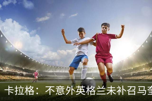 卡拉格：不意外英格兰未补召马奎尔 图赫尔认为阿诺德防守有短板